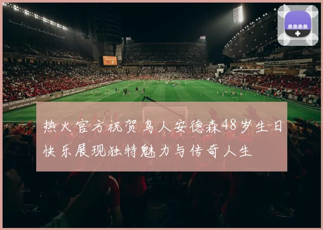 热火官方祝贺鸟人安德森48岁生日快乐展现独特魅力与传奇人生